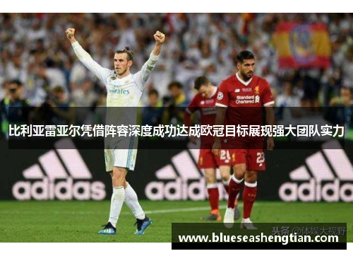 比利亚雷亚尔凭借阵容深度成功达成欧冠目标展现强大团队实力
